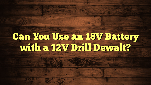 Can You Use an 18V Battery with a 12V Drill Dewalt?